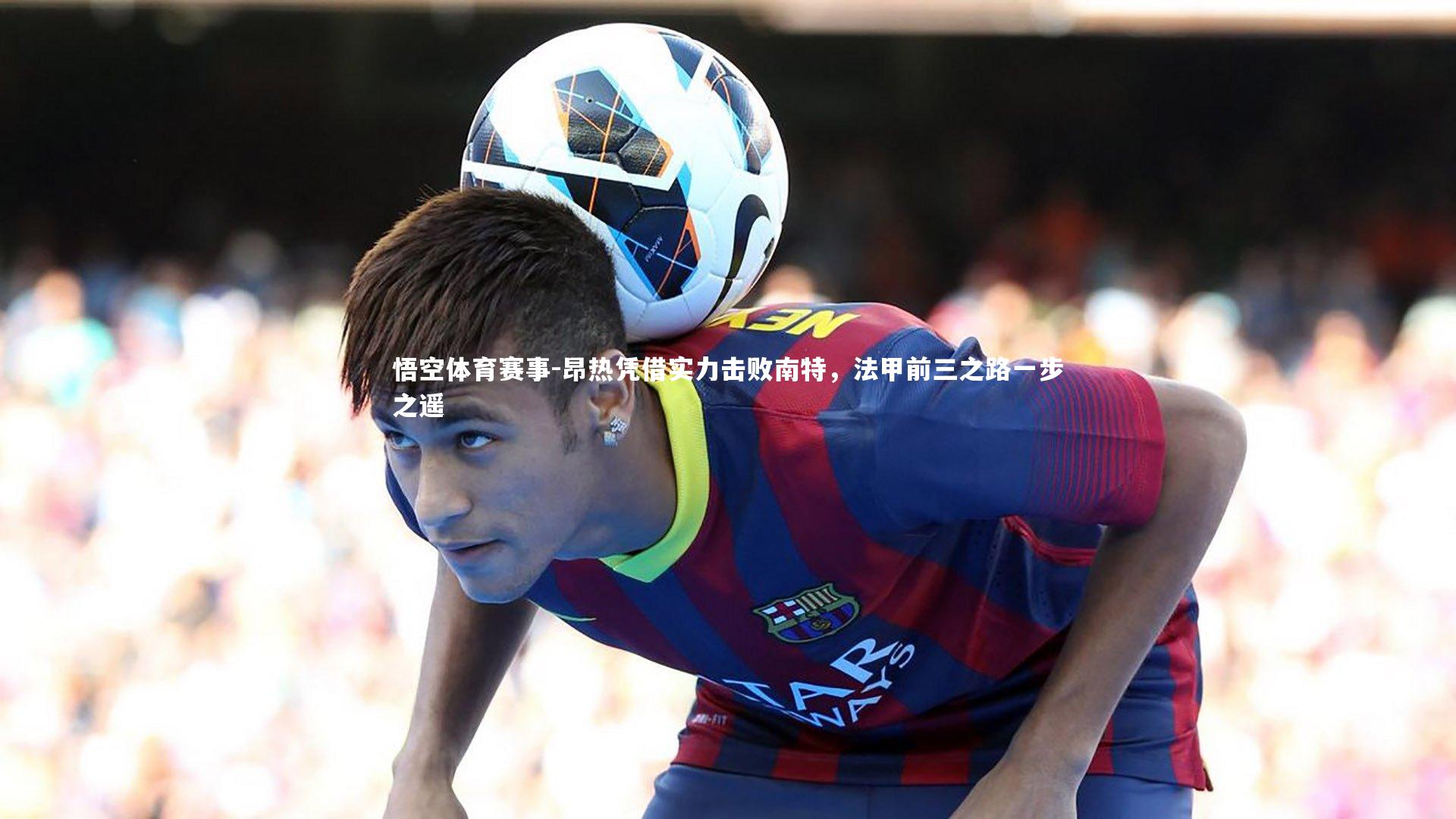 昂热凭借实力击败南特,法甲前三之路一步之遥