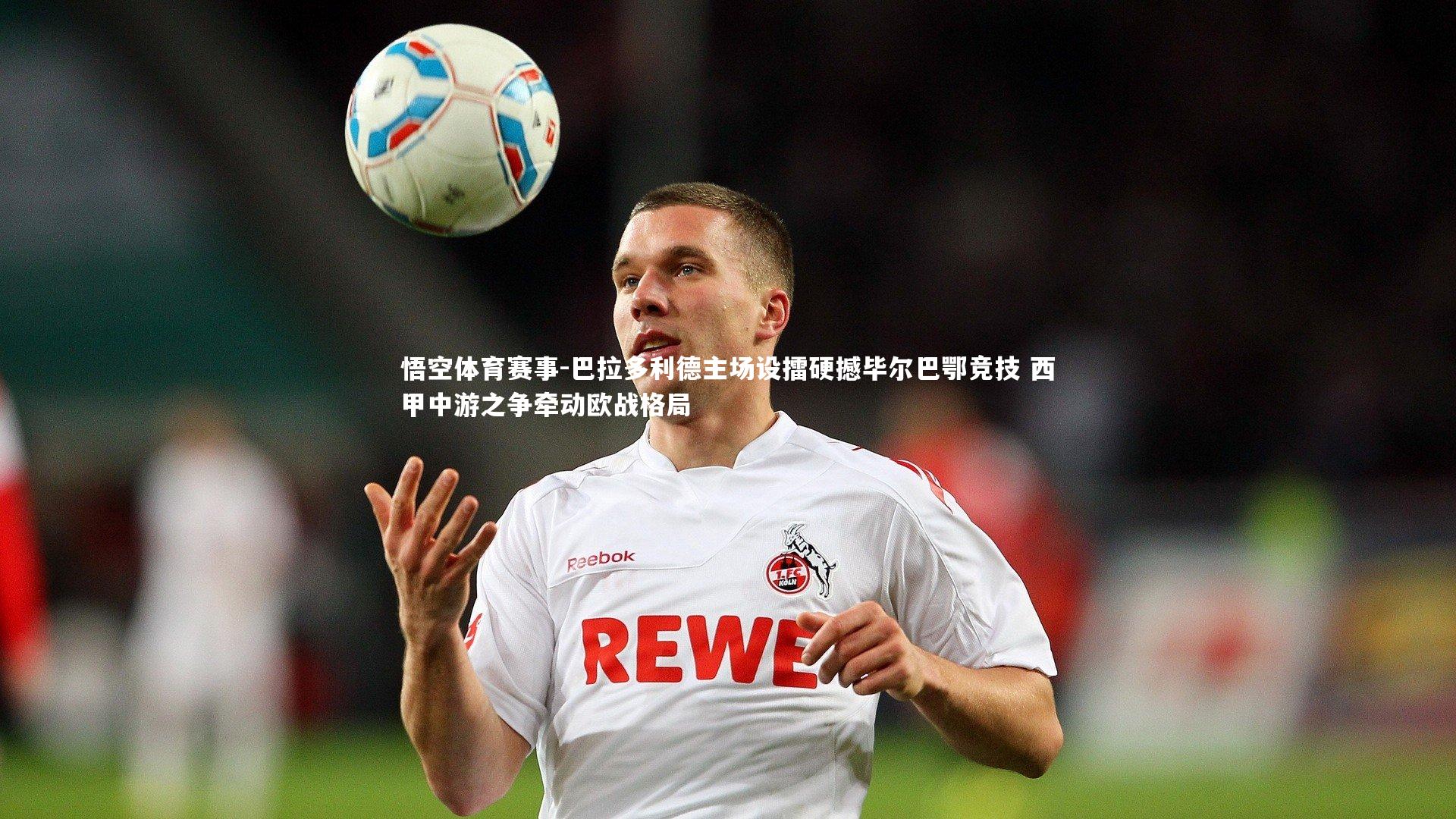 悟空体育赛事-巴拉多利德主场设擂硬撼毕尔巴鄂竞技 西甲中游之争牵动欧战格局